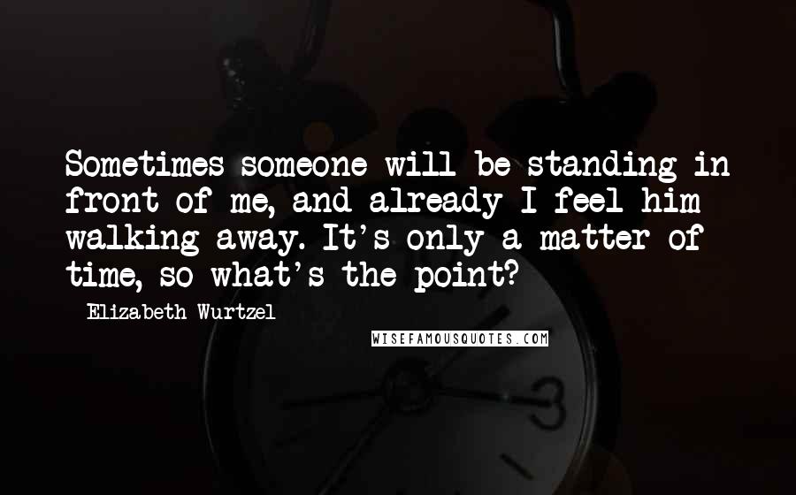 Elizabeth Wurtzel Quotes: Sometimes someone will be standing in front of me, and already I feel him walking away. It's only a matter of time, so what's the point?