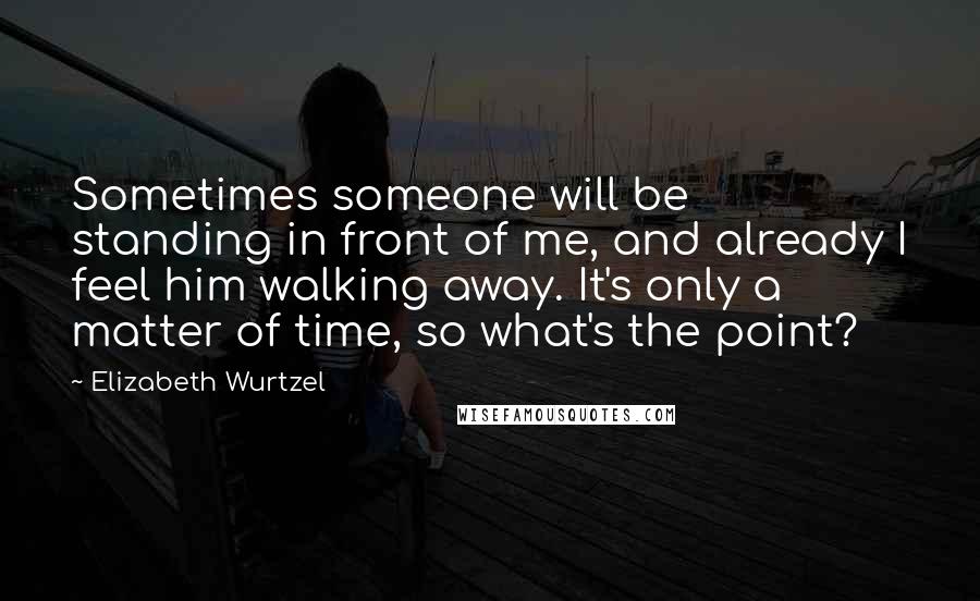 Elizabeth Wurtzel Quotes: Sometimes someone will be standing in front of me, and already I feel him walking away. It's only a matter of time, so what's the point?