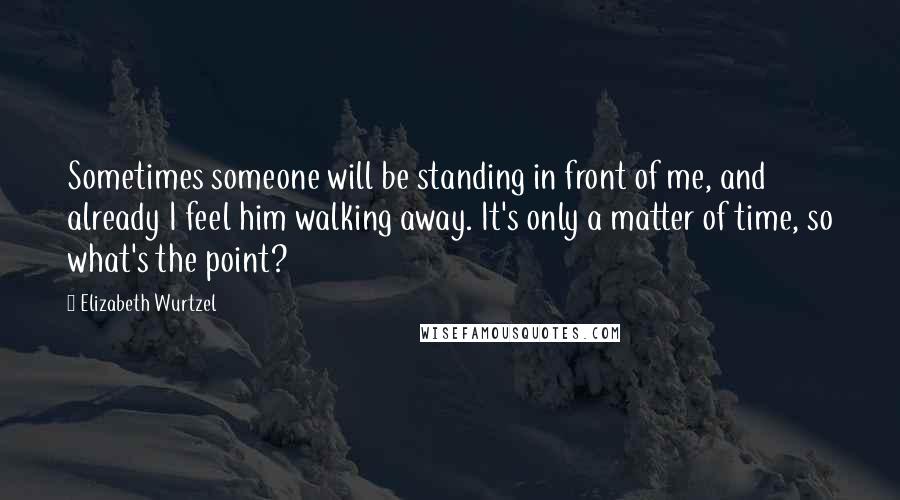 Elizabeth Wurtzel Quotes: Sometimes someone will be standing in front of me, and already I feel him walking away. It's only a matter of time, so what's the point?