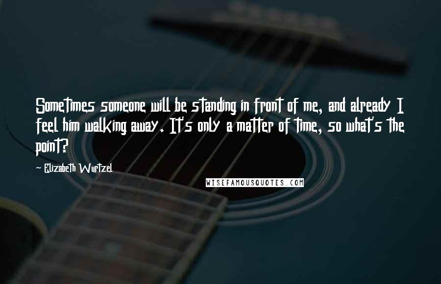 Elizabeth Wurtzel Quotes: Sometimes someone will be standing in front of me, and already I feel him walking away. It's only a matter of time, so what's the point?