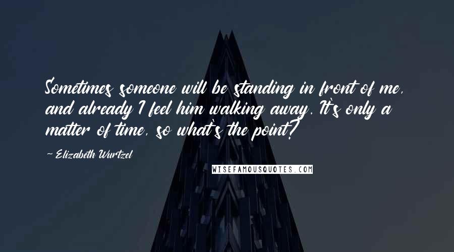 Elizabeth Wurtzel Quotes: Sometimes someone will be standing in front of me, and already I feel him walking away. It's only a matter of time, so what's the point?