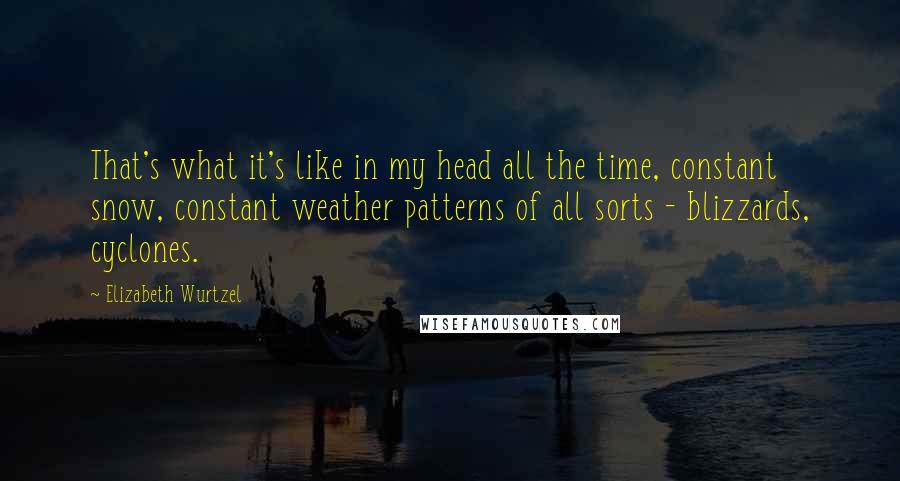 Elizabeth Wurtzel Quotes: That's what it's like in my head all the time, constant snow, constant weather patterns of all sorts - blizzards, cyclones.