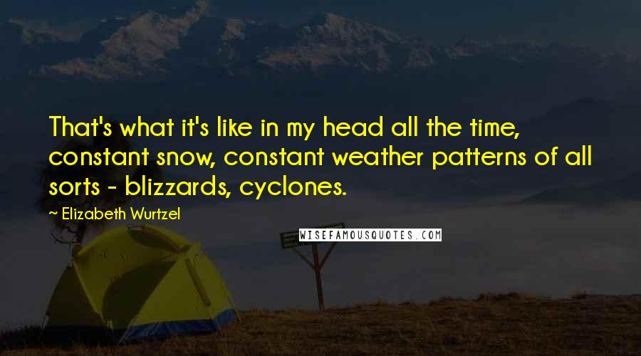 Elizabeth Wurtzel Quotes: That's what it's like in my head all the time, constant snow, constant weather patterns of all sorts - blizzards, cyclones.