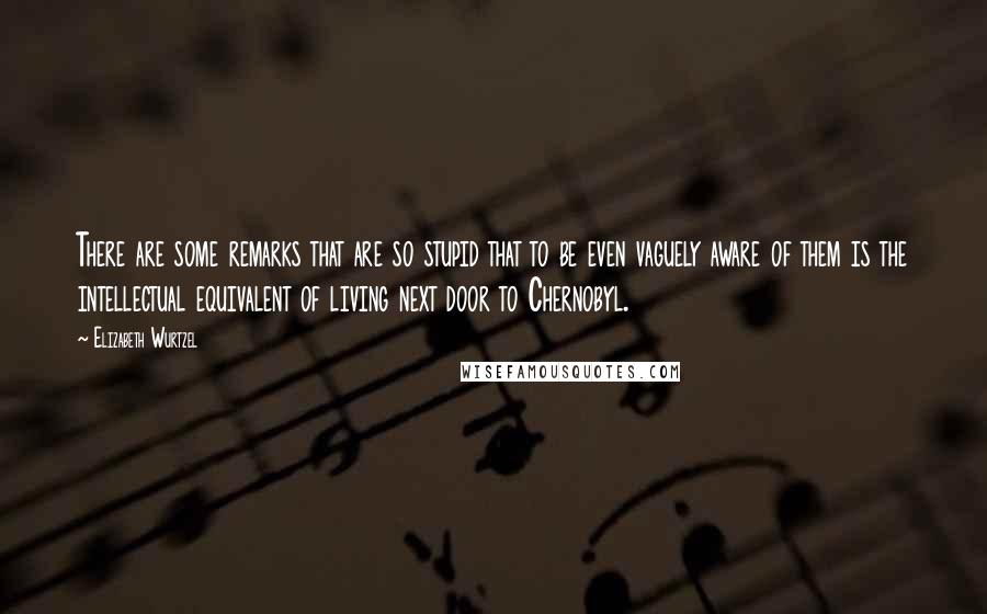 Elizabeth Wurtzel Quotes: There are some remarks that are so stupid that to be even vaguely aware of them is the intellectual equivalent of living next door to Chernobyl.