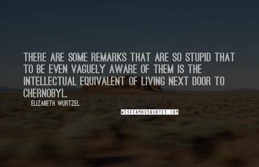 Elizabeth Wurtzel Quotes: There are some remarks that are so stupid that to be even vaguely aware of them is the intellectual equivalent of living next door to Chernobyl.