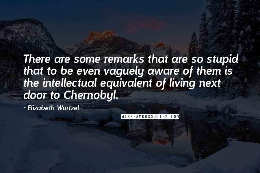 Elizabeth Wurtzel Quotes: There are some remarks that are so stupid that to be even vaguely aware of them is the intellectual equivalent of living next door to Chernobyl.