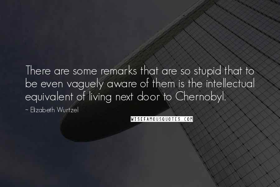 Elizabeth Wurtzel Quotes: There are some remarks that are so stupid that to be even vaguely aware of them is the intellectual equivalent of living next door to Chernobyl.