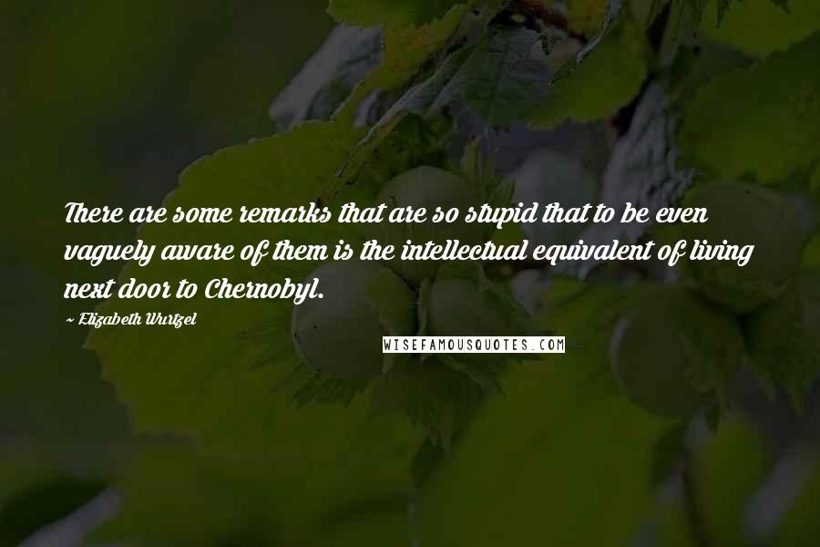 Elizabeth Wurtzel Quotes: There are some remarks that are so stupid that to be even vaguely aware of them is the intellectual equivalent of living next door to Chernobyl.