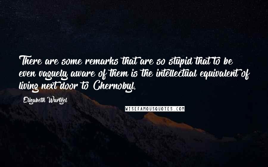 Elizabeth Wurtzel Quotes: There are some remarks that are so stupid that to be even vaguely aware of them is the intellectual equivalent of living next door to Chernobyl.