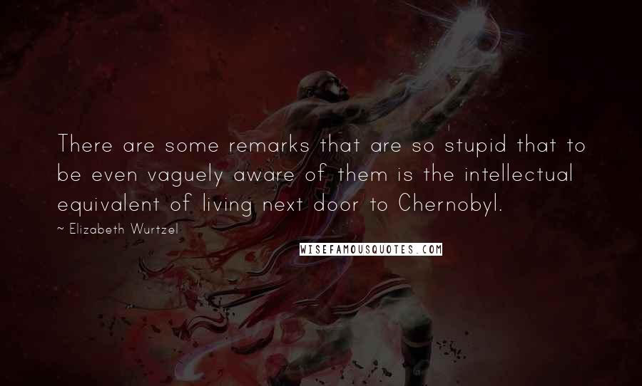 Elizabeth Wurtzel Quotes: There are some remarks that are so stupid that to be even vaguely aware of them is the intellectual equivalent of living next door to Chernobyl.
