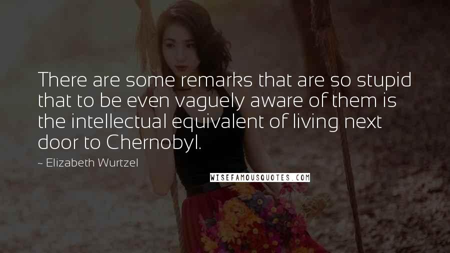 Elizabeth Wurtzel Quotes: There are some remarks that are so stupid that to be even vaguely aware of them is the intellectual equivalent of living next door to Chernobyl.