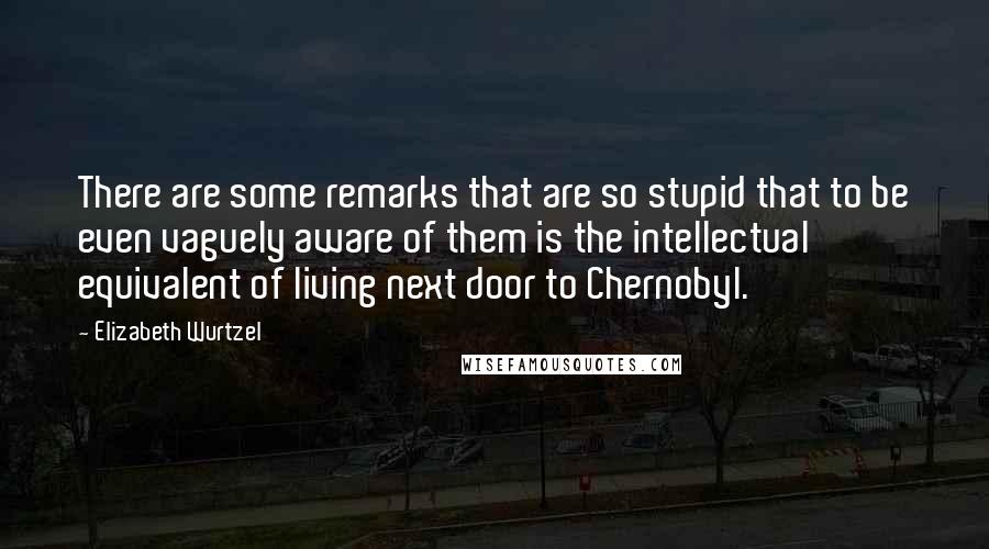 Elizabeth Wurtzel Quotes: There are some remarks that are so stupid that to be even vaguely aware of them is the intellectual equivalent of living next door to Chernobyl.