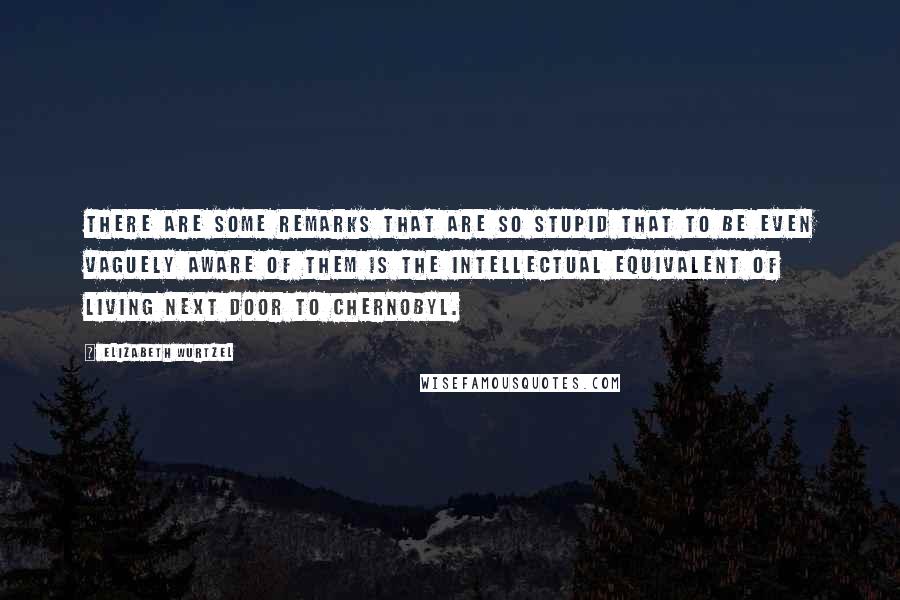 Elizabeth Wurtzel Quotes: There are some remarks that are so stupid that to be even vaguely aware of them is the intellectual equivalent of living next door to Chernobyl.