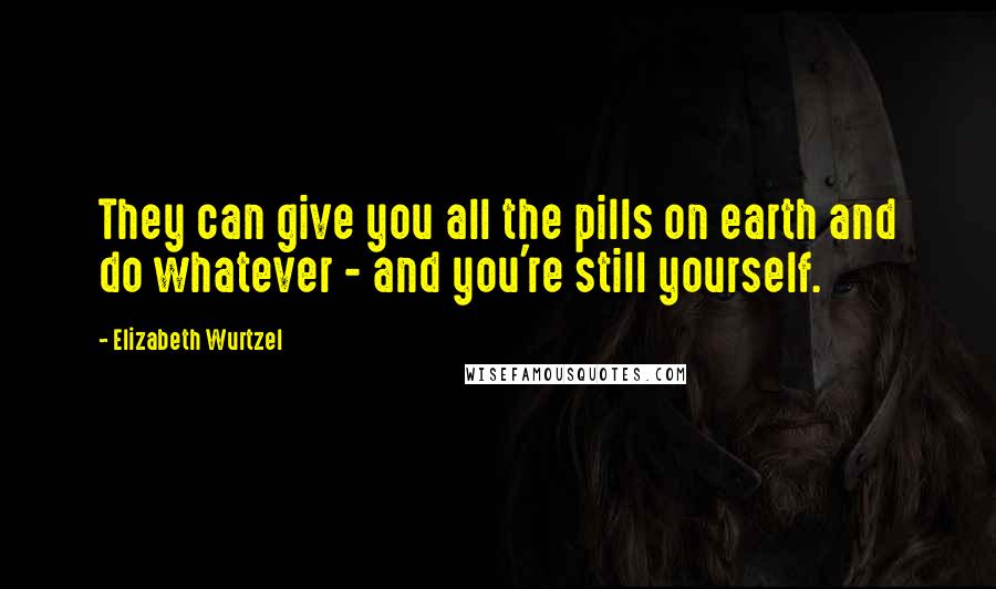 Elizabeth Wurtzel Quotes: They can give you all the pills on earth and do whatever - and you're still yourself.