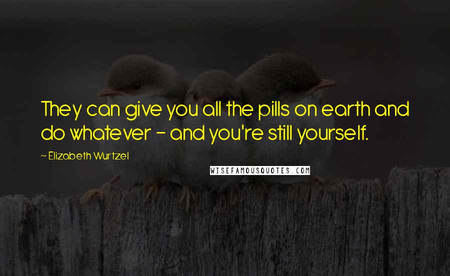 Elizabeth Wurtzel Quotes: They can give you all the pills on earth and do whatever - and you're still yourself.