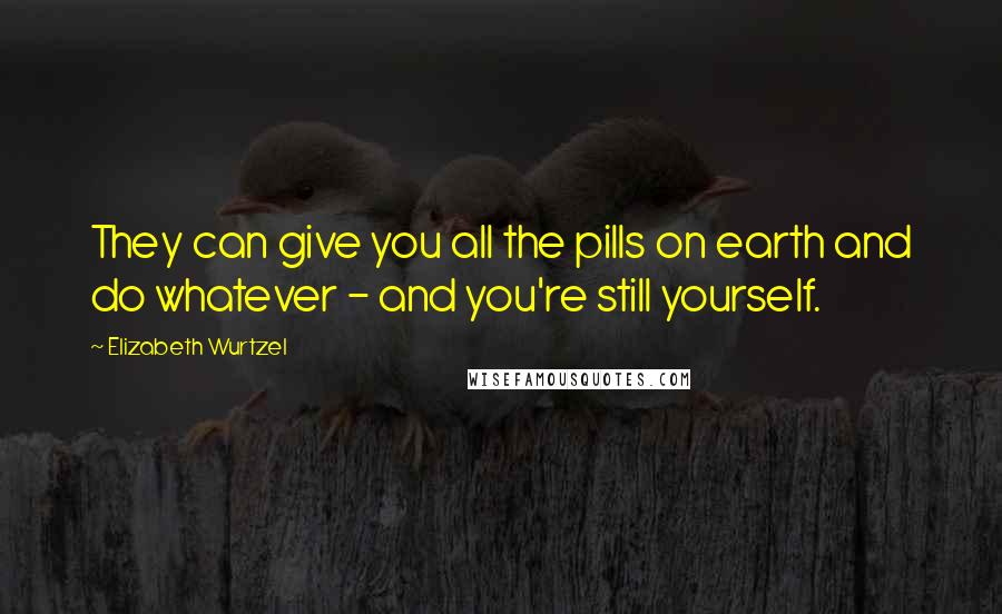 Elizabeth Wurtzel Quotes: They can give you all the pills on earth and do whatever - and you're still yourself.