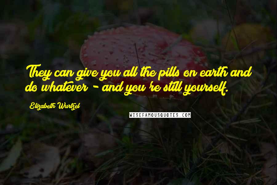 Elizabeth Wurtzel Quotes: They can give you all the pills on earth and do whatever - and you're still yourself.