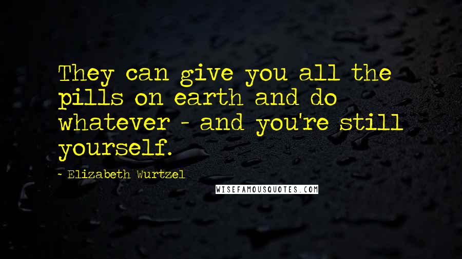 Elizabeth Wurtzel Quotes: They can give you all the pills on earth and do whatever - and you're still yourself.