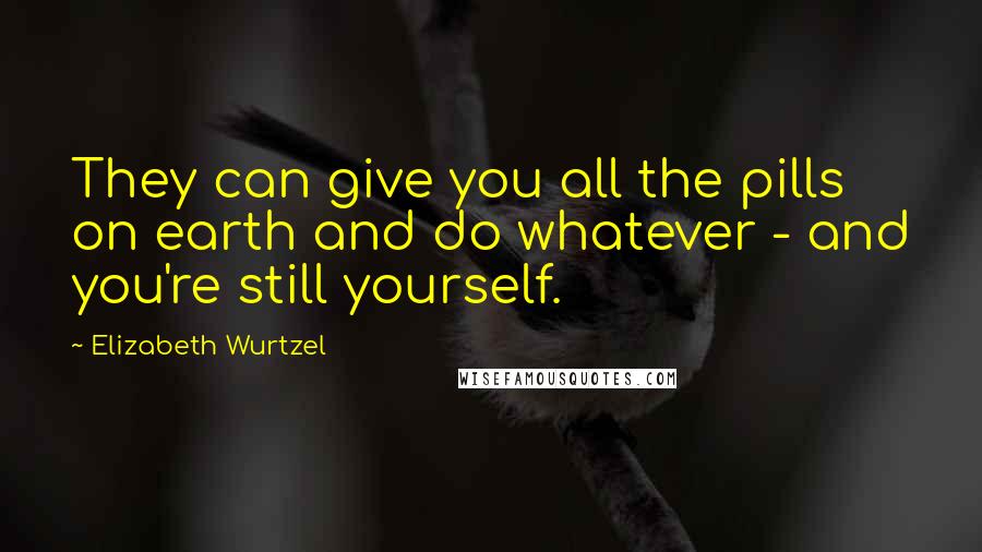 Elizabeth Wurtzel Quotes: They can give you all the pills on earth and do whatever - and you're still yourself.