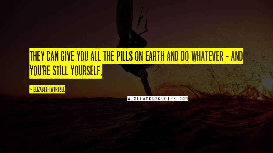 Elizabeth Wurtzel Quotes: They can give you all the pills on earth and do whatever - and you're still yourself.