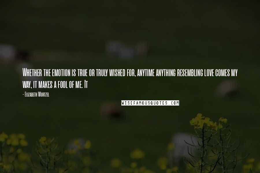 Elizabeth Wurtzel Quotes: Whether the emotion is true or truly wished for, anytime anything resembling love comes my way, it makes a fool of me. It