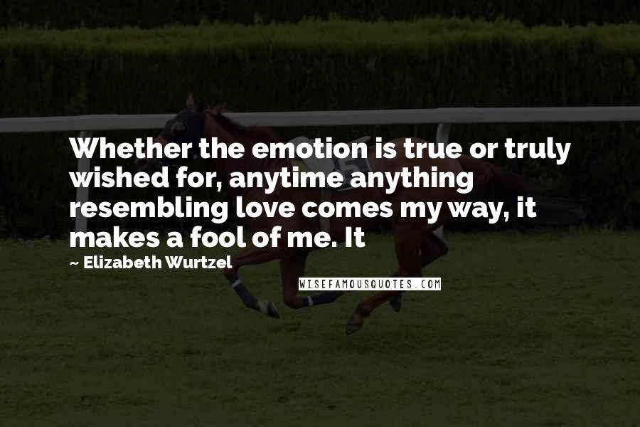 Elizabeth Wurtzel Quotes: Whether the emotion is true or truly wished for, anytime anything resembling love comes my way, it makes a fool of me. It