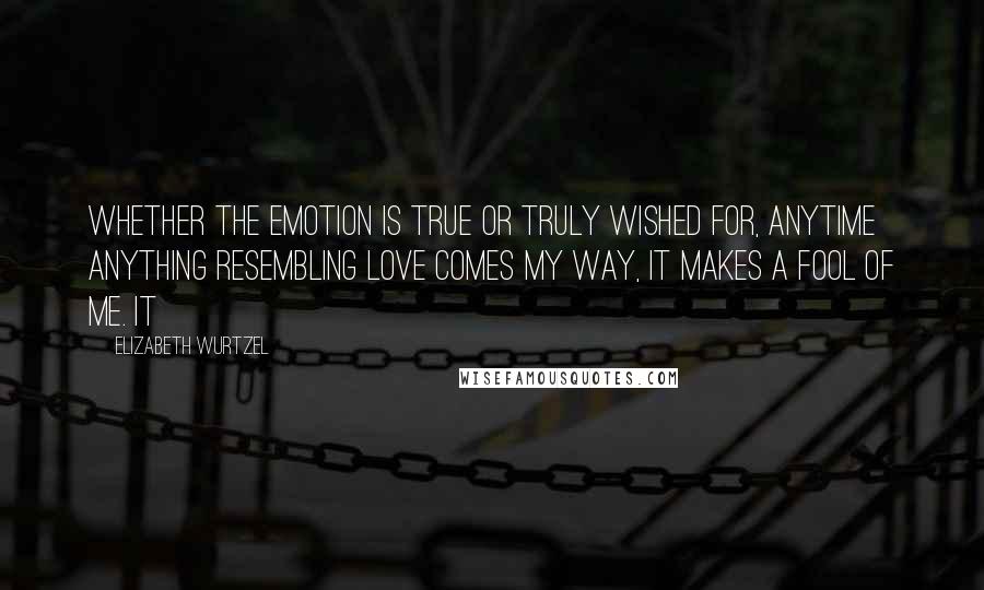 Elizabeth Wurtzel Quotes: Whether the emotion is true or truly wished for, anytime anything resembling love comes my way, it makes a fool of me. It
