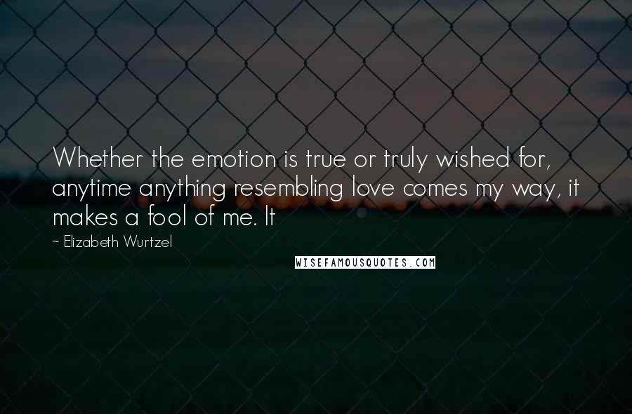 Elizabeth Wurtzel Quotes: Whether the emotion is true or truly wished for, anytime anything resembling love comes my way, it makes a fool of me. It