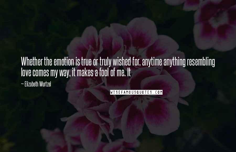 Elizabeth Wurtzel Quotes: Whether the emotion is true or truly wished for, anytime anything resembling love comes my way, it makes a fool of me. It