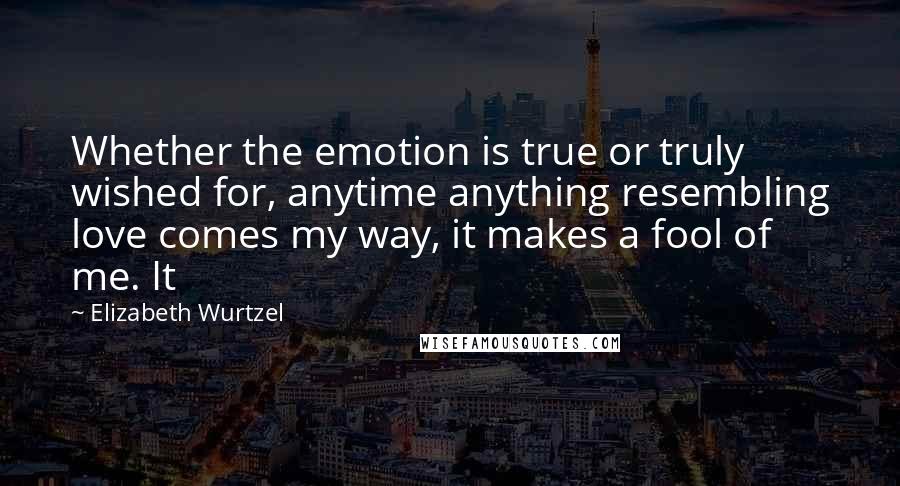 Elizabeth Wurtzel Quotes: Whether the emotion is true or truly wished for, anytime anything resembling love comes my way, it makes a fool of me. It