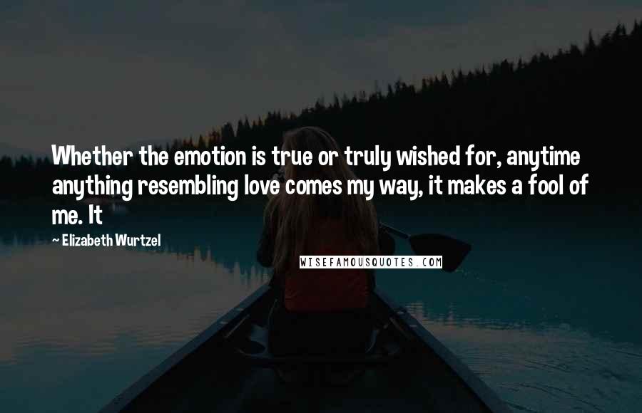 Elizabeth Wurtzel Quotes: Whether the emotion is true or truly wished for, anytime anything resembling love comes my way, it makes a fool of me. It