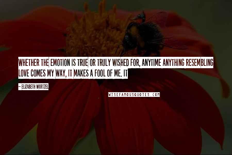 Elizabeth Wurtzel Quotes: Whether the emotion is true or truly wished for, anytime anything resembling love comes my way, it makes a fool of me. It
