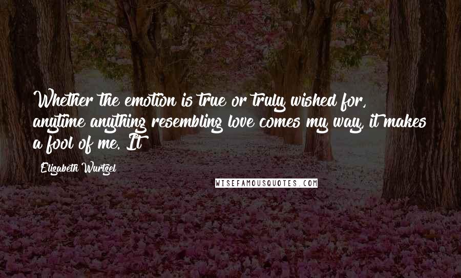 Elizabeth Wurtzel Quotes: Whether the emotion is true or truly wished for, anytime anything resembling love comes my way, it makes a fool of me. It