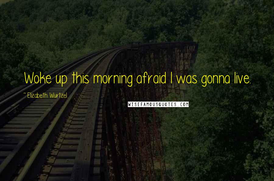 Elizabeth Wurtzel Quotes: Woke up this morning afraid I was gonna live.