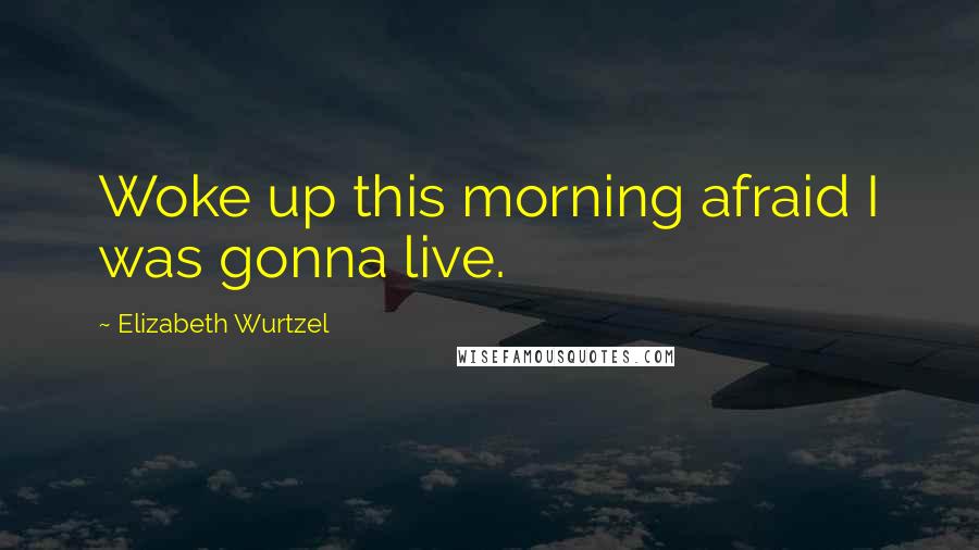 Elizabeth Wurtzel Quotes: Woke up this morning afraid I was gonna live.