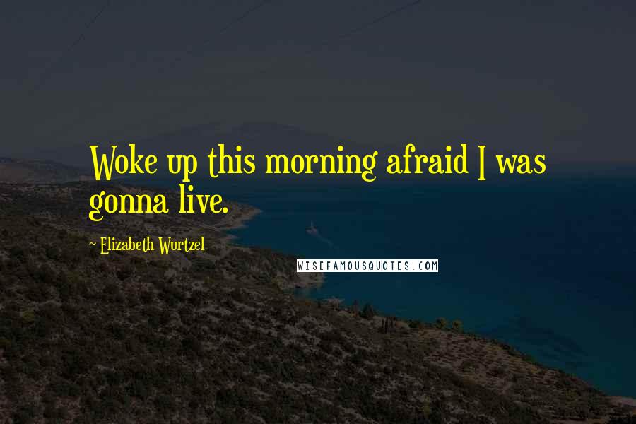 Elizabeth Wurtzel Quotes: Woke up this morning afraid I was gonna live.