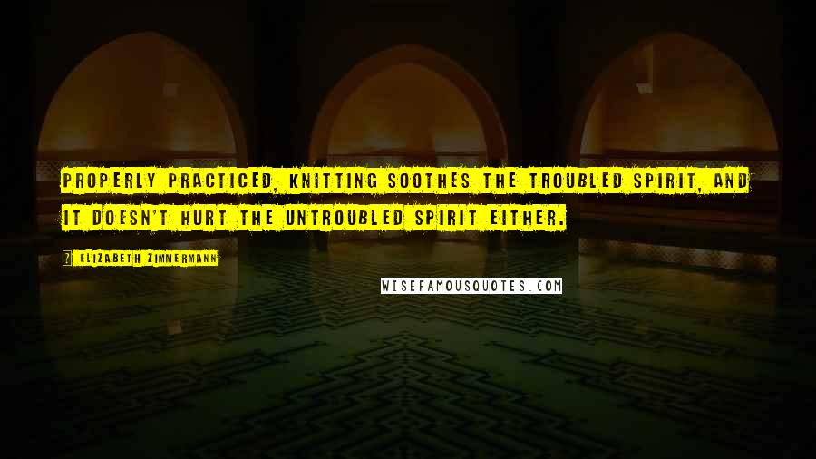 Elizabeth Zimmermann Quotes: Properly practiced, knitting soothes the troubled spirit, and it doesn't hurt the untroubled spirit either.