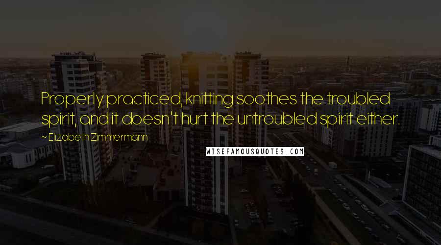 Elizabeth Zimmermann Quotes: Properly practiced, knitting soothes the troubled spirit, and it doesn't hurt the untroubled spirit either.