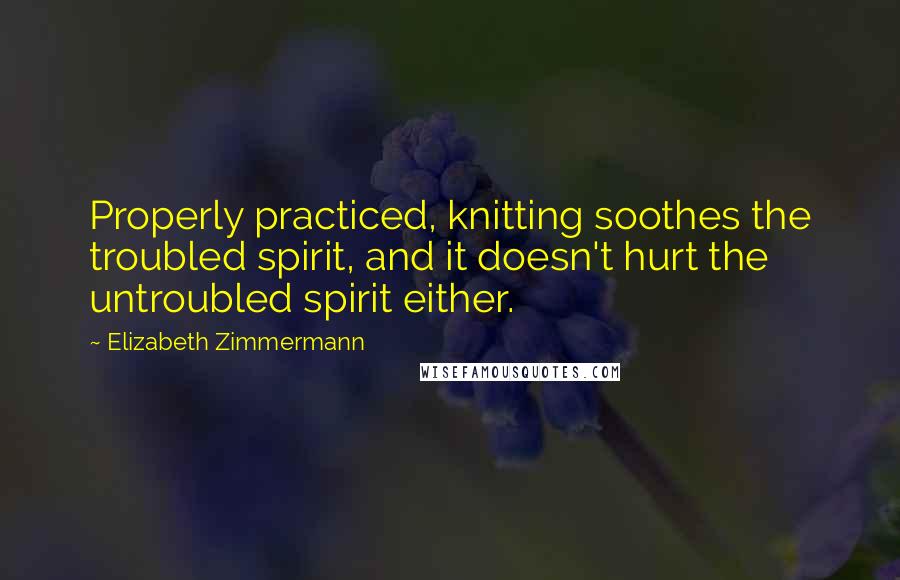 Elizabeth Zimmermann Quotes: Properly practiced, knitting soothes the troubled spirit, and it doesn't hurt the untroubled spirit either.