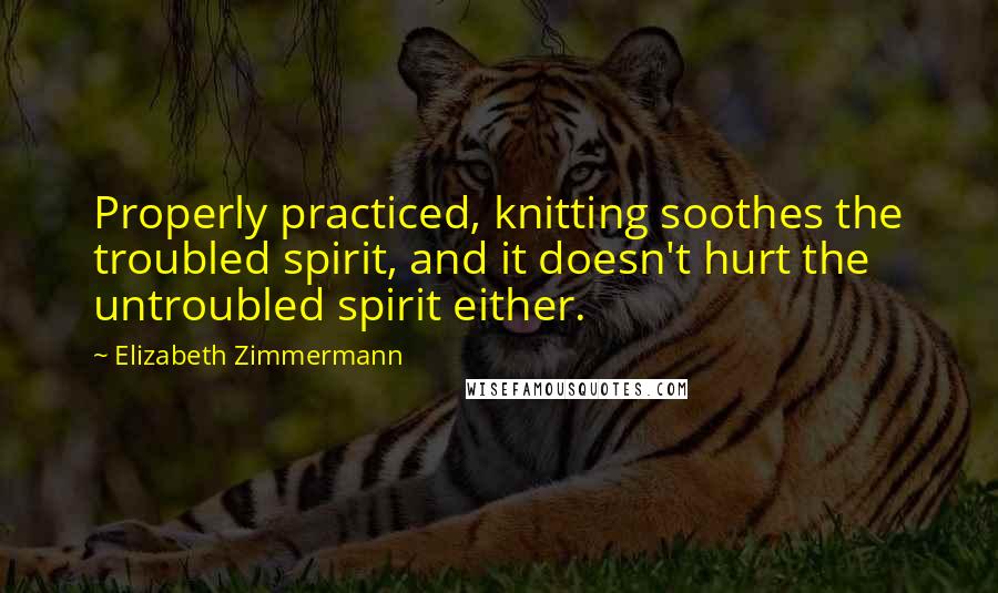 Elizabeth Zimmermann Quotes: Properly practiced, knitting soothes the troubled spirit, and it doesn't hurt the untroubled spirit either.