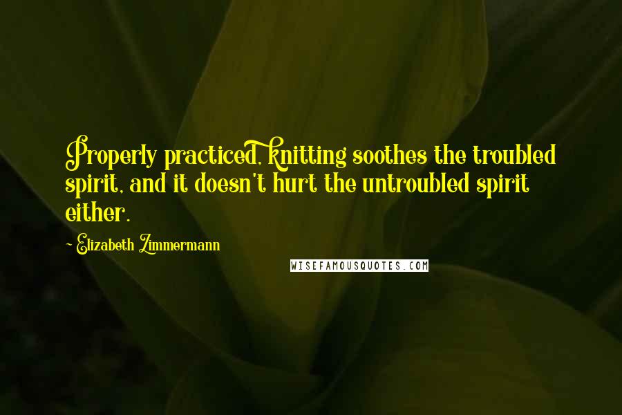 Elizabeth Zimmermann Quotes: Properly practiced, knitting soothes the troubled spirit, and it doesn't hurt the untroubled spirit either.