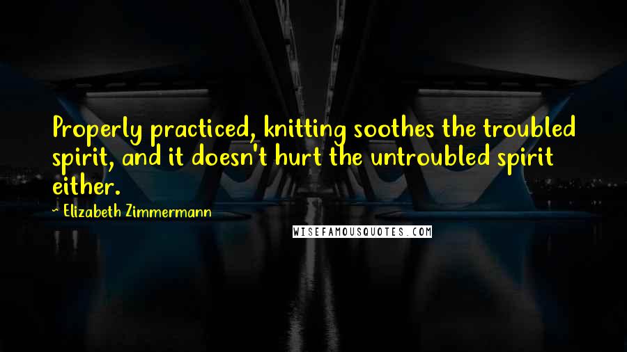 Elizabeth Zimmermann Quotes: Properly practiced, knitting soothes the troubled spirit, and it doesn't hurt the untroubled spirit either.