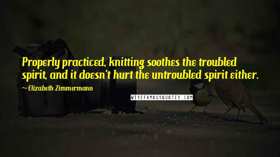 Elizabeth Zimmermann Quotes: Properly practiced, knitting soothes the troubled spirit, and it doesn't hurt the untroubled spirit either.