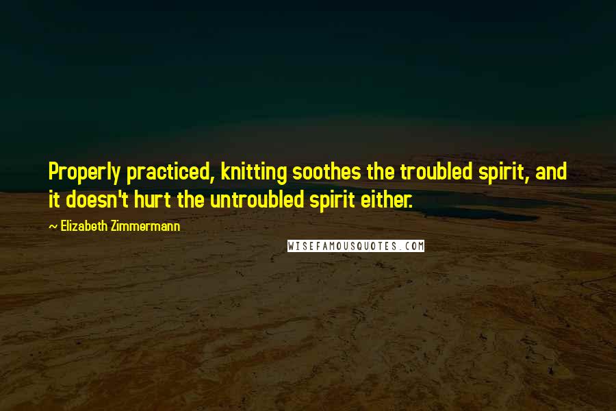 Elizabeth Zimmermann Quotes: Properly practiced, knitting soothes the troubled spirit, and it doesn't hurt the untroubled spirit either.