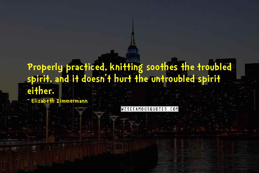 Elizabeth Zimmermann Quotes: Properly practiced, knitting soothes the troubled spirit, and it doesn't hurt the untroubled spirit either.