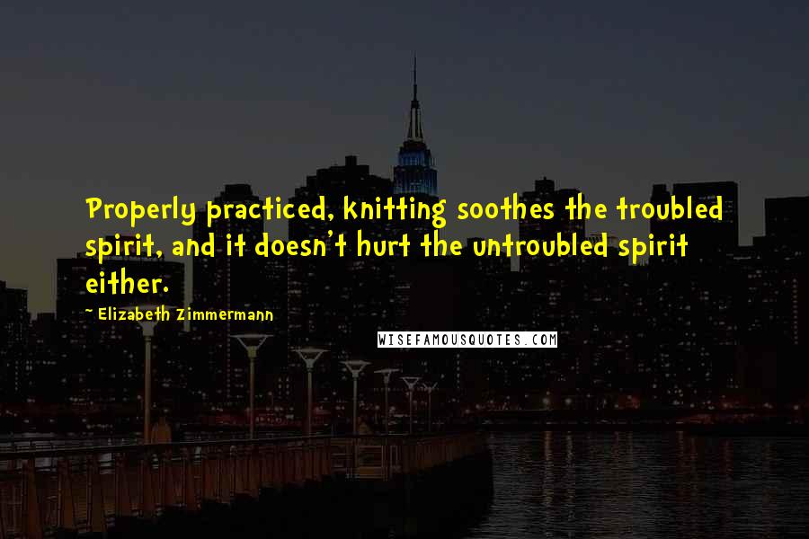 Elizabeth Zimmermann Quotes: Properly practiced, knitting soothes the troubled spirit, and it doesn't hurt the untroubled spirit either.