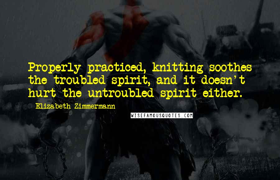 Elizabeth Zimmermann Quotes: Properly practiced, knitting soothes the troubled spirit, and it doesn't hurt the untroubled spirit either.