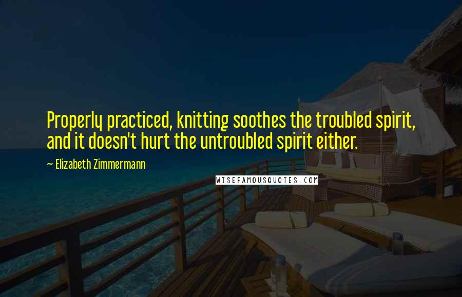 Elizabeth Zimmermann Quotes: Properly practiced, knitting soothes the troubled spirit, and it doesn't hurt the untroubled spirit either.