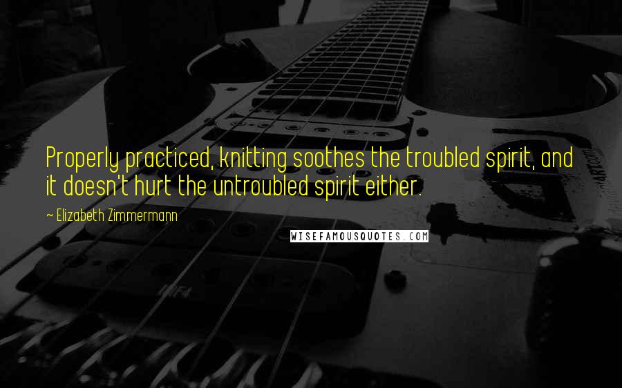 Elizabeth Zimmermann Quotes: Properly practiced, knitting soothes the troubled spirit, and it doesn't hurt the untroubled spirit either.