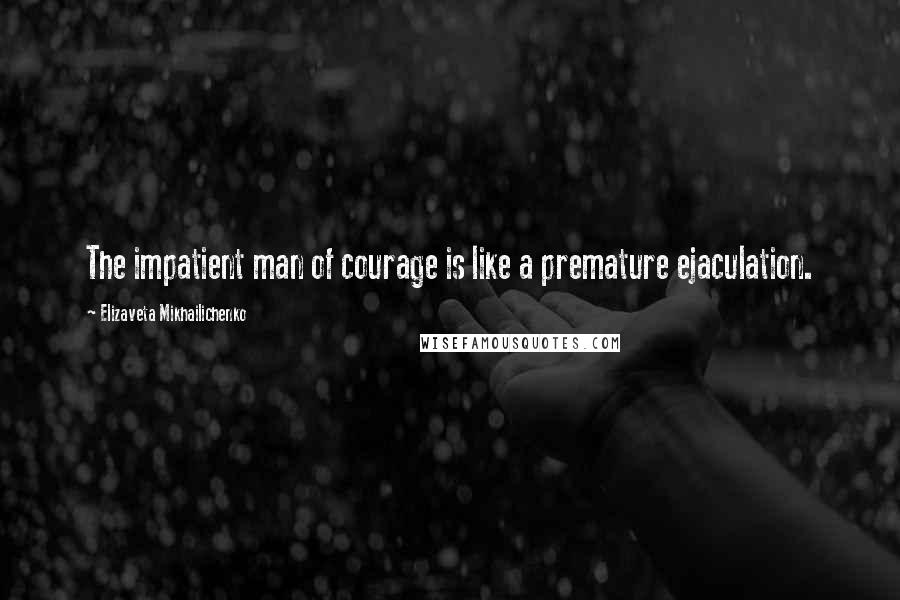 Elizaveta Mikhailichenko Quotes: The impatient man of courage is like a premature ejaculation.